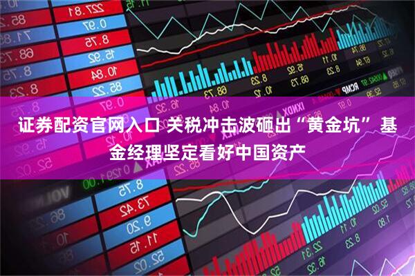 证券配资官网入口 关税冲击波砸出“黄金坑” 基金经理坚定看好中国资产