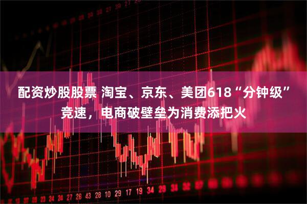 配资炒股股票 淘宝、京东、美团618“分钟级”竞速，电商破壁垒为消费添把火