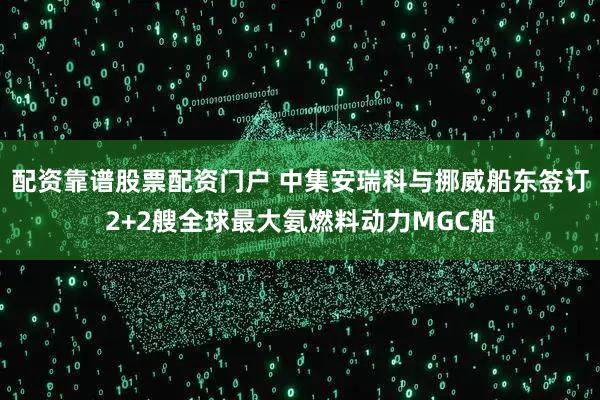 配资靠谱股票配资门户 中集安瑞科与挪威船东签订2+2艘全球最大氨燃料动力MGC船