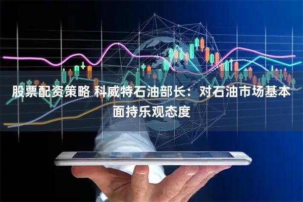 股票配资策略 科威特石油部长：对石油市场基本面持乐观态度