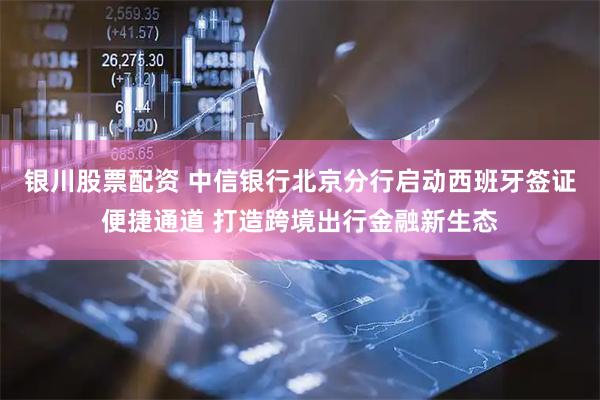 银川股票配资 中信银行北京分行启动西班牙签证便捷通道 打造跨境出行金融新生态
