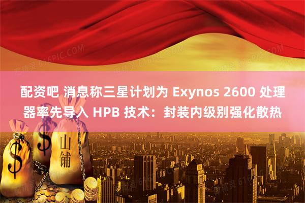 配资吧 消息称三星计划为 Exynos 2600 处理器率先导入 HPB 技术：封装内级别强化散热
