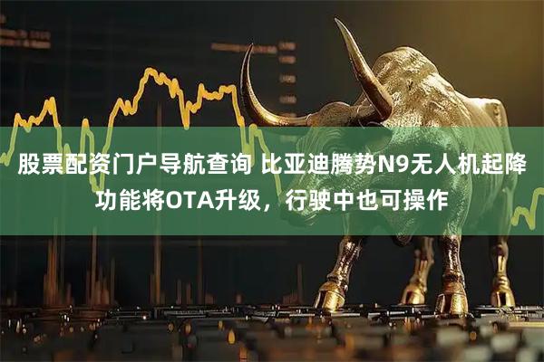 股票配资门户导航查询 比亚迪腾势N9无人机起降功能将OTA升级，行驶中也可操作