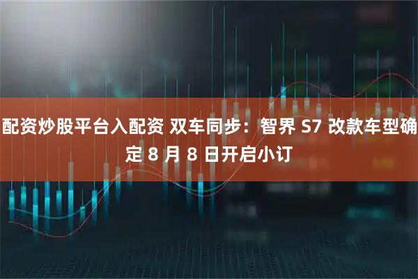 配资炒股平台入配资 双车同步：智界 S7 改款车型确定 8 月 8 日开启小订
