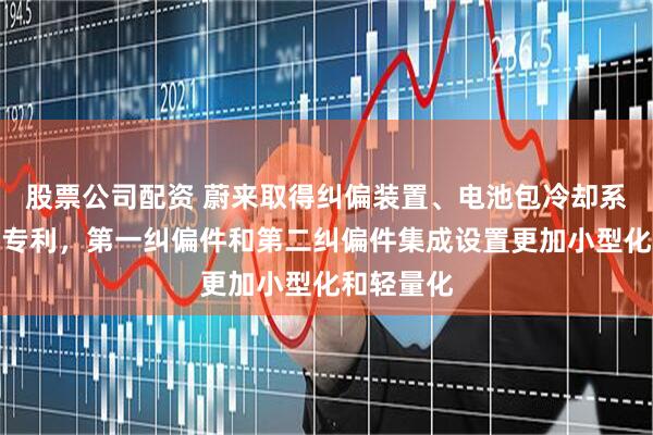 股票公司配资 蔚来取得纠偏装置、电池包冷却系统和车辆专利，第一纠偏件和第二纠偏件集成设置更加小型化和轻量化