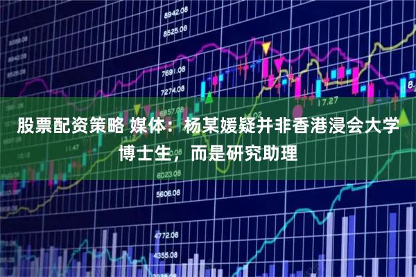 股票配资策略 媒体：杨某媛疑并非香港浸会大学博士生，而是研究助理