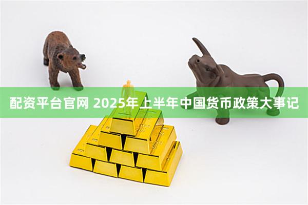 配资平台官网 2025年上半年中国货币政策大事记