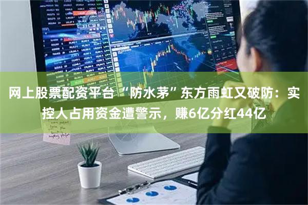 网上股票配资平台 “防水茅”东方雨虹又破防：实控人占用资金遭警示，赚6亿分红44亿