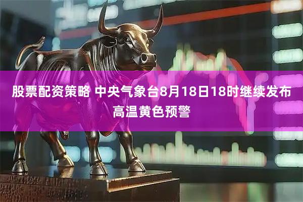 股票配资策略 中央气象台8月18日18时继续发布高温黄色预警