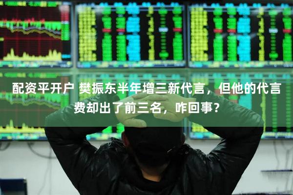 配资平开户 樊振东半年增三新代言，但他的代言费却出了前三名，咋回事？