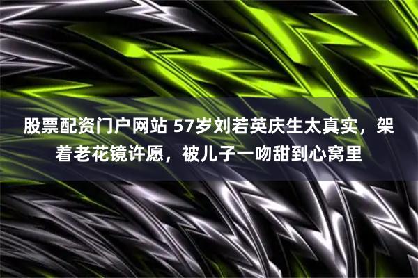 股票配资门户网站 57岁刘若英庆生太真实，架着老花镜许愿，被儿子一吻甜到心窝里